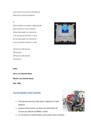 que a Durán su juventud ofrendaron
Pablo Pío y Jacinta Sandiford.
V
Quien pudiera ser poeta o algo grande
para escribir en oro su historia
de tus hijos pedir sus memorias
y en sus pechos hacerte un altar
de tus hijos pedir sus memorias
y en sus pechos hacerte un altar.
!Oh Durán!,!Oh Durán!,
!Oh Durán!,
!Oh Durán!,!Oh Durán!,
!Oh Durán!,
Autor
Letra: Luis Sánchez Borja.
Música: Luis Sánchez Borja.
Año: 1990.
Curiosidades Del Cantón.
 Está ubicado entre las calles Quito y Yaguachi, en Calle
Malecón
 A pocos metros existe una oficina de información de
turismo que atiende de 09h00 a 11h00.
 En el malecón se vende fritada y otros platos típicos costeños.
 