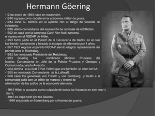 Hermann Göering
-12 de enero de 1893 nace en rosenheim.
-1910 ingresa como cadete en la academia militar de gross.
-1914 inicia su carrera en el ejercito con el rango de teniente de
infantería.
-1918 ultimo comandante del escuadrón de combate de richthofen.
-1922 se casa con la baronesa Carin Von fock-kantzow.
e ingresa en el NSDAP de Hitler.
-1923 tomó parte en el Putsch de la Cervecería de Berlín, en el cual
fue herido seriamente y forzado a escapar de Alemania por 4 años.
-1927 1927 regresa al partido NSDAP siendo elegido representante del
partido ante el Reichstag.
-1932 fue nombrado Presidente del Reichstag.
-1933     Goering    fue        nombrado    Ministro  Prusiano    del
Interior, Comandante en Jefe de la Policía Prusiana y Gestapo y
Comisionado para la Aviación.
-1934 elimina a su rival Ernst Röhm que era también un líder del SA.
-1935 es nombrado Comandante de la Luftwaff.
-1938 caen los generales von Fritsch y von Blomberg y multó a la
comunidad judía con un billón de marcos y ordenó la
eliminación de los judíos de la economía alemana.

-1943 Hitler lo acusaba como culpable de todos los fracasos en aire, mar y
tierra.
-1945 es capturado por los Aliados.
- 1946 enjuiciado en Nuremberg por crímenes de guerra.
 