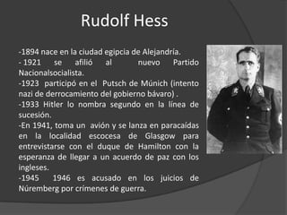 Rudolf Hess
-1894 nace en la ciudad egipcia de Alejandría.
- 1921 se afilió        al       nuevo Partido
Nacionalsocialista.
-1923 participó en el Putsch de Múnich (intento
nazi de derrocamiento del gobierno bávaro) .
-1933 Hitler lo nombra segundo en la línea de
sucesión.
-En 1941, toma un avión y se lanza en paracaídas
en la localidad escocesa de Glasgow para
entrevistarse con el duque de Hamilton con la
esperanza de llegar a un acuerdo de paz con los
ingleses.
-1945     1946 es acusado en los juicios de
Núremberg por crímenes de guerra.
 