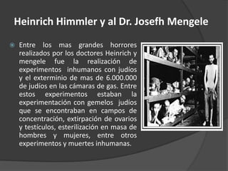 Heinrich Himmler y al Dr. Josefh Mengele
   Entre los mas grandes horrores
    realizados por los doctores Heinrich y
    mengele fue la realización de
    experimentos inhumanos con judíos
    y el exterminio de mas de 6.000.000
    de judíos en las cámaras de gas. Entre
    estos experimentos estaban la
    experimentación con gemelos judíos
    que se encontraban en campos de
    concentración, extirpación de ovarios
    y testículos, esterilización en masa de
    hombres y mujeres, entre otros
    experimentos y muertes inhumanas.
 