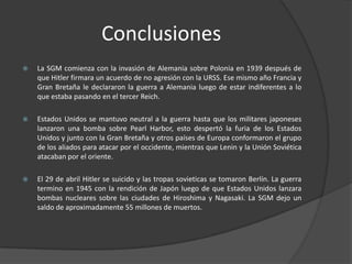 Conclusiones
   La SGM comienza con la invasión de Alemania sobre Polonia en 1939 después de
    que Hitler firmara un acuerdo de no agresión con la URSS. Ese mismo año Francia y
    Gran Bretaña le declararon la guerra a Alemania luego de estar indiferentes a lo
    que estaba pasando en el tercer Reich.

   Estados Unidos se mantuvo neutral a la guerra hasta que los militares japoneses
    lanzaron una bomba sobre Pearl Harbor, esto despertó la furia de los Estados
    Unidos y junto con la Gran Bretaña y otros países de Europa conformaron el grupo
    de los aliados para atacar por el occidente, mientras que Lenin y la Unión Soviética
    atacaban por el oriente.

   El 29 de abril Hitler se suicido y las tropas sovieticas se tomaron Berlín. La guerra
    termino en 1945 con la rendición de Japón luego de que Estados Unidos lanzara
    bombas nucleares sobre las ciudades de Hiroshima y Nagasaki. La SGM dejo un
    saldo de aproximadamente 55 millones de muertos.
 