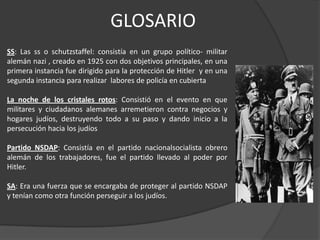 GLOSARIO
SS: Las ss o schutzstaffel: consistía en un grupo político- militar
alemán nazi , creado en 1925 con dos objetivos principales, en una
primera instancia fue dirigido para la protección de Hitler y en una
segunda instancia para realizar labores de policía en cubierta

La noche de los cristales rotos: Consistió en el evento en que
militares y ciudadanos alemanes arremetieron contra negocios y
hogares judíos, destruyendo todo a su paso y dando inicio a la
persecución hacia los judíos

Partido NSDAP: Consistía en el partido nacionalsocialista obrero
alemán de los trabajadores, fue el partido llevado al poder por
Hitler.

SA: Era una fuerza que se encargaba de proteger al partido NSDAP
y tenían como otra función perseguir a los judíos.
 