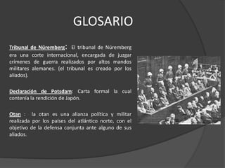 GLOSARIO
                       :
Tribunal de Nüremberg El tribunal de Nüremberg
era una corte internacional, encargada de juzgar
crímenes de guerra realizados por altos mandos
militares alemanes. (el tribunal es creado por los
aliados).

Declaración de Potsdam: Carta formal la cual
contenía la rendición de Japón.

Otan : la otan es una alianza política y militar
realizada por los países del atlántico norte, con el
objetivo de la defensa conjunta ante alguno de sus
aliados.
 