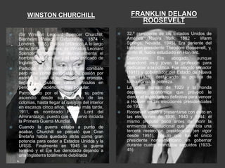WINSTON CHURCHILL                                   FRANKLIN DELANO
                                                               ROOSEVELT
   (Sir Winston Leonard Spencer Churchill;              32.º presidente de los Estados Unidos de
    Blenheim Palace, Oxfordshire, 1874 -                  América (Nueva York, 1882 - Warm
    Londres, 1965) Político británico. A lo largo         Springs, Nevada, 1945). Era pariente del
    de su brillante carrera, sir Winston Leonard          también presidente Theodore Roosevelt, y,
    Spencer Churchill fue sucesivamente el                como él, había estudiado en Harvard.
    hombre más popular y el más criticado de             Demócrata.      Era      abogado,     aunque
    Inglaterra.                                           abandonó muy joven la profesión para
   Participó en diversas zonas de combate                dedicarse a la política. Fue elegido senador
    pero más como periodista. Su pasión por               (1911) y gobernador del Estado de Nueva
    escribir le valió la popularidad de cronista,         York (1928), destacando su política de
    llegando a publicar varios artículos en               lucha contra la pobreza.
    periódicos, haciéndose muy popular.                  La crisis bursátil de 1929 y la honda
   Patrocinado por el partido de su padre                depresión económica que provocó le
    ascendió desde subsecretario de las                   dieron el espaldarazo definitivo para vencer
    colonias, hasta llegar al ministro del interior       a Hoover en las elecciones presidenciales
    en escasos cinco años. Un año más tarde,              de 1932.
    1911, es nombrado Primer Lord del                    Roosevelt volvió a presentarse con éxito en
    Almirantazgo, puesto que conservó iniciada            las elecciones de 1936, 1940 y 1944; él
    la Primera Guerra Mundial.                            mismo propuso poco antes de morir la
   Cuando la guerra estaba a punto de                    enmienda constitucional que prohibía una
    acabar, Churchill se percató que Gran                 tercera reelección presidencial (en vigor
    Bretaña había quedado atrás como gran                 desde 1951), por lo que fue el único
    potencia para ceder a Estados Unidos y la             presidente norteamericano en gobernar
    URSS. Finalmente en 1945 la guerra                    durante cuatro mandatos seguidos (1933-
    terminó y el Eje fue derrotado dejando a              45)
    una Inglaterra totalmente debilitada
 