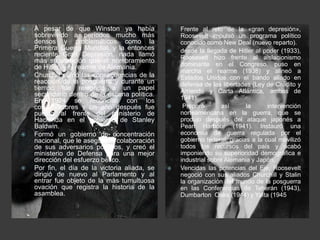    A pesar de que Winston ya había                Frente al reto de la «gran depresión»,
    sobrevivido a períodos mucho más                Roosevelt impulsó un programa político
    densos y problemáticos como la                  conocido como New Deal (nuevo reparto).
    Primera Guerra Mundial, y la entonces          desde la llegada de Hitler al poder (1933),
    reciente Gran Depresión, nada llamó             Roosevelt hizo frente al aislacionismo
    más su atención que el nombramiento
    de Hitler y el rearme de Alemania.              dominante en el Congreso, puso en
                                                    marcha el rearme (1938) y alineó a
   Churchill sufrió las consecuencias de la        Estados Unidos con el bando aliado en
    reacción de la posguerra y durante un           defensa de las libertades (Ley de Crédito y
    tiempo fue relegado a un papel                  Arriendo y Carta Atlántica, ambas de
    secundario dentro de la escena política.
    En 1924 se reconcilió con los                   1941).
    conservadores y un año después fue              Preparó        así     la      intervención
    puesto al frente del ministerio de              norteamericana en la guerra, que se
    Hacienda en el gobierno de Stanley              produjo después del ataque japonés a
    Baldwin.                                        Pearl Harbour (1941). Instauró una
   Formó un gobierno de concentración              economía de guerra regulada por el
    nacional, que le aseguró la colaboración        gobierno federal, gracias a la cual movilizó
    de sus adversarios políticos, y creó el         todos los recursos del país y acabó
    ministerio de Defensa para una mejor            imponiendo su superioridad demográfica e
    dirección del esfuerzo bélico.                  industrial sobre Alemania y Japón.
   Por fin, el día de la victoria aliada, se      Vencidas las potencias del Eje, Roosevelt
    dirigió de nuevo al Parlamento y al             negoció con sus aliados Churchill y Stalin
    entrar fue objeto de la más tumultuosa          la organización del mundo de la posguerra
    ovación que registra la historia de la          en las Conferencias de Teherán (1943),
    asamblea.                                       Dumbarton Oaks (1944) y Yalta (1945).
 