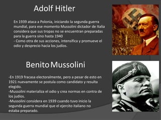 Adolf Hitler
   En 1939 ataca a Polonia, iniciando la segunda guerra
   mundial, para ese momento Mussolini dictador de Italia
   considera que sus tropas no se encuentran preparadas
   para la guerra sino hasta 1940
   - Como otra de sus acciones, intensifica y promueve el
   odio y desprecio hacia los judíos.




          Benito Mussolini
-En 1919 fracasa electoralmente, pero a pesar de esto en
1921 nuevamente se postula como candidato y resulta
elegido.
-Mussolini materializa el odio y crea normas en contra de
los judíos.
-Mussolini considera en 1939 cuando tuvo inicio la
segunda guerra mundial que el ejercito italiano no
estaba preparado.
 