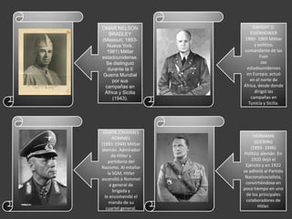 OMAR NELSON                 DWIGHT D.
   BRADLEY                EISENHOWER
(Missouri, 1893-       1890- 1969 Militar
  Nueva York,                y político,
  1981) Militar        comandante de las
estadounidense.                 Fuer
 Se distinguió                   zas
  durante la II         estadounidenses
Guerra Mundial          en Europa; actuó
     por sus              en el norte de
 campañas en           África, desde donde
 África y Sicilia            dirigió las
     (1943).               campañas en
                         Tunicia y Sicilia.




 ERWIN JOHANNES
       ROMMEL               HERMANN
(1891-1944) Militar          GOERING
alemán. Admirador          (1893- 1946)
      de Hitler y      Político alemán. En
    partidario del         1920 dejó el
Nazismo. Al estallar    Ejército y en 1922
    la SGM, Hitler     se adhirió al Partido
ascendió a Rommel       Nacionalsocialista,
     a general de       convirtiéndose en
       brigada y       poco tiempo en uno
  le encomendó el       de los principales
     mando de su        colaboradores de
   cuartel general.            Hitler.
 