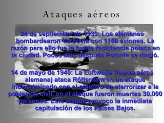 24 de septiembre de 1939: Los alemanes bombardearon Varsovia con 1150 aviones. La razón para ello fue la fuerte resistencia polaca en la ciudad. Pocos días después Polonia se rindió. 14 de mayo de 1940: La Luftwaffe (fuerza aérea alemana) ataca Rótterdam en un ataque indiscriminado con el objetivo de aterrorizar a la población civil, en el ataque fueron muertas 30.000 personas. Este ataque provoco la inmediata capitulación de los Países Bajos. Ataques aéreos 