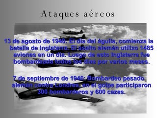13 de agosto de 1940: El día del águila, comienza la batalla de Inglaterra. El asalto alemán utilizo 1485 aviones en un día. Luego de esto Inglaterra fue bombardeada todos los días por varios meses. 7 de septiembre de 1940: Bombardeo pesado alemán contra Londres, en el golpe participaron 300 bombarderos y 600 cazas. Ataques aéreos 