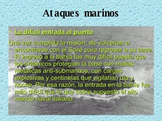 Ataques marinos La difícil entrada al puerto Una vez cumplida la misión, slc volverían a encontrarse con el Scirè para regresar a su base. El ingreso a la bahía fue muy difícil puesto que los británicos protegían la base con mallas metálicas anti-submarinos, con cargas explosivas y centinelas que vigilaban día y noche. Por esa razón, la entrada en la bahía fue más difícil que lo que había supuesto el alto mando naval italiano. 