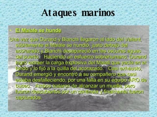 Ataques marinos El Maiale se hunde Una vez que Durand y Bianchi llegaron al lado del Valiant, súbitamente el Maiale se hundió, justo debajo del acorazado y Bianchi desapareció en las oscuras aguas del puerto.  Haciendo un esfuerzo sobrehumano, Durand logró extraer la carga explosiva del Maiali que yacía en el fondo y lo fijó a la quilla del acorazado.  Casi exhausto, Durand emergió y encontró a su compañero que casi estaba desfalleciendo, por una falla en su equipo ARO de buceo.  Ambos trataron de alcanzar un muelle, pero fueron descubiertos por un centinela y finalmente fueron capturados.  