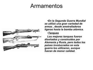 En la Segunda Guerra Mundial se utilizó una gran variedad de armas , desde ametralladoras ligeras hasta la bomba atómica.  Tanques   Los mejores tanques fueron diseñados y construidos por Alemania y Rusia, pero todos los países involucrados en esta guerra los utilizaron, aunque fueran de menor calidad. Armamentos 