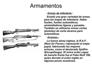 Armas de infantería  : Existió una gran variedad de armas para las tropas de infantería. Había fusiles, fusiles automáticos, ametralladoras ligeras y pesadas. También se utilizaron armas cortas (pistolas) de corto alcance pero automáticas. Aviones : La fuerza aérea inglesa, la R.A.F. (Real Air Forces ) representó el mejor papel, fabricando los mejores aviones, como el destacado Spitfire (Escupefuego). El único avión capaz de hacerle frente fue el Foke Wulf 190, quien derrotó al avión inglés en algunas pocas ocasiones. Armamentos 