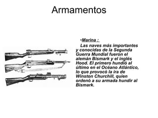 Marina :  Las naves más importantes y conocidas de la Segunda Guerra Mundial fueron el alemán Bismark y el inglés Hood. El primero hundió al último en el Océano Atlántico, lo que provocó la ira de Winston Churchill, quien ordenó a su armada hundir al Bismark.  Armamentos 