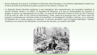 • Guerra después de la guerra: Combates en Indochina entre franceses y movimientos separatistas creados tras
el vacío de poder que ocasionó la guerra, guerra civil en Grecia y Turquía, etc.
• La Segunda Guerra Mundial contribuyó a que emergieran dos superpotencias que buscaban repartirse el
mundo: Estados Unidos y la URSS. La Sociedad de Naciones, a la que se responsabilizó de contribuir a
desatar la guerra, fue reemplazada por la ONU. La carta de las Naciones Unidas se firmó en San Francisco
el 26 de junio de 1945. En los Juicios de Núremberg y Tokio, parte de la jerarquía nazi y del Tenno nipón fue
juzgada y condenada por crímenes contra la humanidad. La investigación científica y técnica, en su conjunto,
se benefició de un fuerte impulso en particular: el dominio del átomo tras el Proyecto Manhattan. También
contribuyó a la creación del helicóptero, los aviones de reacción y la creación del ICBM
 