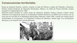 Rusia se anexionó Estonia, Letonia, Lituania, el este de Polonia y partes de Finlandia y Rumanía.
Polonia recibió territorios de Alemania (Pomerania, Silesia y la mitad de Prusia Oriental). Austria
recuperó su independencia en 1955.
Alemania quedó dividida en cuatro zonas de influencia: Estados Unidos, Francia y Reino Unido
unificaron sus respectivas zonas en la República Federal Alemana y la URSS hizo lo mismo con su
zona que se convirtió en la República Democrática Alemana, hasta 1990, cuando los Lander que la
conformaban se incorporaron a la República Federal de Alemania, dando lugar a la reunificación
alemana y a la creación de la actual Alemania.
 