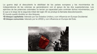 La guerra dejó al descubierto la debilidad de los países europeos y los movimientos de
independencia de las colonias se generalizaron con el apoyo de las dos superpotencias. Los
ejércitos de las potencias coloniales no tenían ya capacidad para controlar dichos movimientos, por
lo que a lo largo de la segunda mitad del siglo XX se produjo la llamada descolonización.
El mundo quedó dividido en dos bloques:
•El bloque capitalista: liderado por los Estados Unidos y con influencia en Europa Occidental.
•El bloque comunista: liderado por la URSS y con influencia en Europa del Este.
 