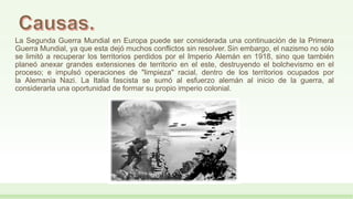 La Segunda Guerra Mundial en Europa puede ser considerada una continuación de la Primera
Guerra Mundial, ya que esta dejó muchos conflictos sin resolver. Sin embargo, el nazismo no sólo
se limitó a recuperar los territorios perdidos por el Imperio Alemán en 1918, sino que también
planeó anexar grandes extensiones de territorio en el este, destruyendo el bolchevismo en el
proceso; e impulsó operaciones de "limpieza" racial, dentro de los territorios ocupados por
la Alemania Nazi. La Italia fascista se sumó al esfuerzo alemán al inicio de la guerra, al
considerarla una oportunidad de formar su propio imperio colonial.
 