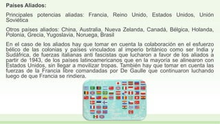 Países Aliados:
Principales potencias aliadas: Francia, Reino Unido, Estados Unidos, Unión
Soviética
Otros países aliados: China, Australia, Nueva Zelanda, Canadá, Bélgica, Holanda,
Polonia, Grecia, Yugoslavia, Noruega, Brasil
En el caso de los aliados hay que tomar en cuenta la colaboración en el esfuerzo
bélico de las colonias y países vinculados al imperio británico como ser India y
Sudáfrica, de fuerzas italianas anti fascistas que lucharon a favor de los aliados a
partir de 1943, de los países latinoamericanos que en la mayoría se alinearon con
Estados Unidos, sin llegar a movilizar tropas. También hay que tomar en cuenta las
fuerzas de la Francia libre comandadas por De Gaulle que continuaron luchando
luego de que Francia se rindiera.
 