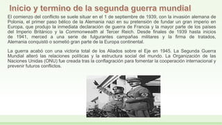 El comienzo del conflicto se suele situar en el 1 de septiembre de 1939, con la invasión alemana de
Polonia, el primer paso bélico de la Alemania nazi en su pretensión de fundar un gran imperio en
Europa, que produjo la inmediata declaración de guerra de Francia y la mayor parte de los países
del Imperio Británico y la Commonwealth al Tercer Reich. Desde finales de 1939 hasta inicios
de 1941, merced a una serie de fulgurantes campañas militares y la firma de tratados,
Alemania conquistó o sometió gran parte de la Europa continental.
La guerra acabó con una victoria total de los Aliados sobre el Eje en 1945. La Segunda Guerra
Mundial alteró las relaciones políticas y la estructura social del mundo. La Organización de las
Naciones Unidas (ONU) fue creada tras la conflagración para fomentar la cooperación internacional y
prevenir futuros conflictos.
 