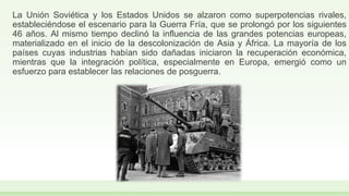 La Unión Soviética y los Estados Unidos se alzaron como superpotencias rivales,
estableciéndose el escenario para la Guerra Fría, que se prolongó por los siguientes
46 años. Al mismo tiempo declinó la influencia de las grandes potencias europeas,
materializado en el inicio de la descolonización de Asia y África. La mayoría de los
países cuyas industrias habían sido dañadas iniciaron la recuperación económica,
mientras que la integración política, especialmente en Europa, emergió como un
esfuerzo para establecer las relaciones de posguerra.
 