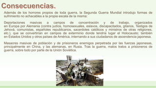 Además de los horrores propios de toda guerra, la Segunda Guerra Mundial introdujo formas de
sufrimiento no achacables a la propia escala de la misma:
Deportaciones masivas a campos de concentración y de trabajo, organizados
en Europa por Alemania (contra judíos, homosexuales, eslavos, discapacitados, gitanos, Testigos de
Jehová, comunistas, españoles republicanos, sacerdotes católicos y ministros de otras religiones,
etc.), que se convertirían en campos de exterminio donde tendría lugar el Holocausto; también
en Estados Unidos y otros países de América, internando a sus ciudadanos de ascendencia japonesa.
Masacres masivas de población y de prisioneros enemigos perpetrada por las fuerzas japonesas,
principalmente en China, y las alemanas, en Rusia. Tras la guerra, malos tratos a prisioneros de
guerra, sobre todo por parte de la Unión Soviética.
 