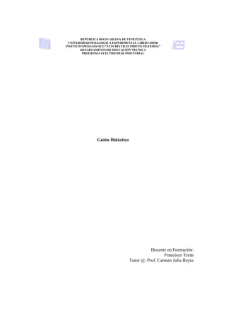 REPÚBLICA BOLIVARIANA DE VENEZUELA
  UNIVERSIDAD PEDAGOGICA EXPERIMENTAL LIBERTADOR
INSTITUTO PEDAGOGICO "LUIS BELTRAN PRIETO FIGUEROA”
        DEPARTAMENTO DE EDUCACIÓN TECNICA
         PROGRAMA ELECTRICIDAD INDUSTRIAL




                Guión Didáctico




                                             Docente en Formación:
                                                    Francisco Terán
                                  Tutor @: Prof. Carmen Julia Reyes
 