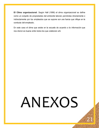 21
El Clima organizacional: Según Hall (1996) el clima organizacional se define
como un conjunto de propiedades del ambiente laboral, percibidas directamente o
indirectamente por los empleados que se supone son una fuerza que influye en la
conducta del empleado.
En este caso el clima que existe en la escuela de acuerdo a la información que
nos dieron es buena entre todos los que colaboran ahí.
ANEXOS
 