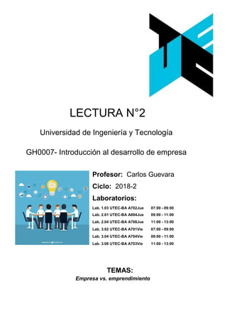 LECTURA N°2
Universidad de Ingeniería y Tecnología
GH0007- Introducción al desarrollo de empresa
Profesor: Carlos Guevara
Ciclo: 2018-2
Laboratorios:
Lab. 1.03 UTEC-BA A702Jue 07:00 - 09:00
Lab. 2.01 UTEC-BA A804Jue 09:00 - 11:00
Lab. 2.04 UTEC-BA A708Jue 11:00 - 13:00
Lab. 3.02 UTEC-BA A701Vie 07:00 - 09:00
Lab. 3.04 UTEC-BA A704Vie 09:00 - 11:00
Lab. 3.06 UTEC-BA A703Vie 11:00 - 13:00
TEMAS:
Empresa vs. emprendimiento
 