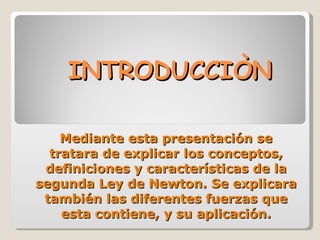 INTRODUCCIÒN Mediante esta presentación se tratara de explicar los conceptos, definiciones y características de la segunda Ley de Newton. Se explicara también las diferentes fuerzas que esta contiene, y su aplicación. 