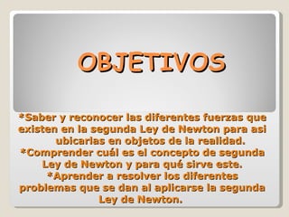 OBJETIVOS *Saber y reconocer las diferentes fuerzas que existen en la segunda Ley de Newton para asi  ubicarlas en objetos de la realidad. *Comprender cuál es el concepto de segunda Ley de Newton y para qué sirve este. *Aprender a resolver los diferentes problemas que se dan al aplicarse la segunda Ley de Newton.  