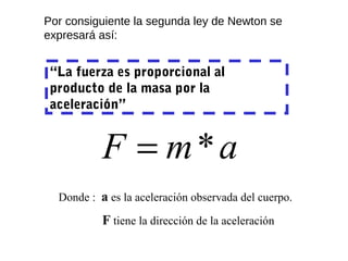 Por consiguiente la segunda ley de Newton se
expresará así:


 “La fuerza es proporcional al
 producto de la masa por la
 aceleración”


           F = m*a
  Donde : a es la aceleración observada del cuerpo.

           F tiene la dirección de la aceleración
 