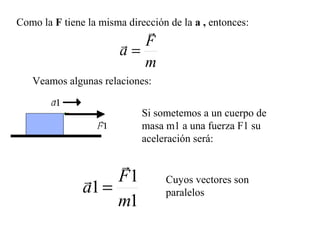 Como la F tiene la misma dirección de la a , entonces:
                          
                        F
                       a=
                          m
   Veamos algunas relaciones:


                             Si sometemos a un cuerpo de
                             masa m1 a una fuerza F1 su
                             aceleración será:

                    
                F1               Cuyos vectores son
               a1 =               paralelos
                    m1
 