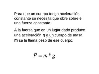 Para que un cuerpo tenga aceleración
constante se necesita que obre sobre él
una fuerza constante.
A la fuerza que en un lugar dado produce
una aceleración g a= m * g cuerpo de masa
                   P
                     un
m se le llama peso de ese cuerpo.


           P = m* g
 