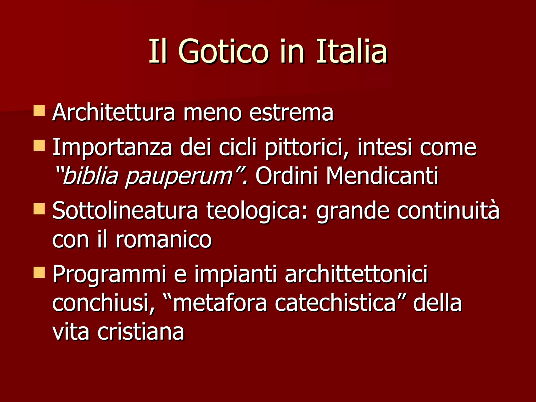 Il Gotico in Italia Architettura meno estrema Importanza dei cicli pittorici, intesi come “biblia pauperum”. Ordini Mendicanti Sottolineatura teologica: grande continuità con il romanico Programmi e impianti archittettonici conchiusi, “metafora catechistica” della vita cristiana