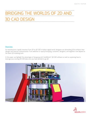Overview
As manufacturers rapidly transition from 2D to 3D CAD in today’s digital world, designers are demanding 3D to enhance their
designs and improve communication. From websites to rapid prototyping, customers, designers, and engineers now depend on
the latest 3D modeling tools.
In this paper, we highlight the advantages of designing with SolidWorks®
3D CAD software as well as explaining how to
leverage your existing 2D CAD data once you have decided to go 3D.
BRIDGING THE WORLDS OF 2D AND
3D CAD DESIGN
W H I T E P A P E R
 