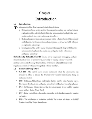 T
Chapter 1
Introduction
1.1 Introduction
he seismic method has three important/principal applications
a. Delineation of near-surface geology for engineering studies, and coal and mineral
exploration within a depth of up to 1km: the seismic method applied to the near –
surface studies is known as engineering seismology.
b. Hydrocarbon exploration and development within a depth of up to 10 km: seismic
method applied to the exploration and development of oil and gas fields is known
as exploration seismology.
c. Investigation of the earth’s crustal structure within a depth of up to 100 km: the
seismic method applies to the crustal and earthquake studies is known as
earthquake seismology.
Definition by Robert E. Sheriff: Seismic survey is a program for mapping geologic
structure by observation of seismic waves, especially by creating seismic waves with
artificial sources and observing the arrival time of the waves reflected from acoustic-
impedance contrasts or refracted through high velocity members.
1.2 Historical Perspective
• A.D. 100 – The earliest known seismic instrument, called the seismoscope, was
produced in China to indicate the direction form which the tremor came during an
earthquake motion.
• 1848 – In France, Mallet began studying the Earth’s crust by using Acoustic waves.
This science developed into earthquake seismology, solid earth or crustal geophysics.
• 1914 – In Germany, Mintrop devised the first seismograph, it was used for locating
enemy artillery during World War I.
• 1917 – In the United States, Fessendon patented a method and apparatus for locating
ore bodies.
• 1920 – The introduction of “refraction methods” for locating salt domes in the Gulf
Coast region of the United States began.
 