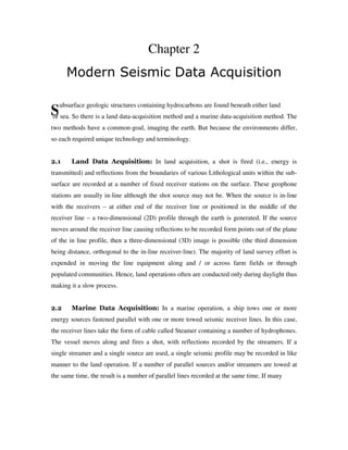 S
Chapter 2
Modern Seismic Data Acquisition
ubsurface geologic structures containing hydrocarbons are found beneath either land
or sea. So there is a land data-acquisition method and a marine data-acquisition method. The
two methods have a common-goal, imaging the earth. But because the environments differ,
so each required unique technology and terminology.
2.1 Land Data Acquisition: In land acquisition, a shot is fired (i.e., energy is
transmitted) and reflections from the boundaries of various Lithological units within the sub-
surface are recorded at a number of fixed receiver stations on the surface. These geophone
stations are usually in-line although the shot source may not be. When the source is in-line
with the receivers – at either end of the receiver line or positioned in the middle of the
receiver line – a two-dimensional (2D) profile through the earth is generated. If the source
moves around the receiver line causing reflections to be recorded form points out of the plane
of the in line profile, then a three-dimensional (3D) image is possible (the third dimension
being distance, orthogonal to the in-line receiver-line). The majority of land survey effort is
expended in moving the line equipment along and / or across farm fields or through
populated communities. Hence, land operations often are conducted only during daylight thus
making it a slow process.
2.2 Marine Data Acquisition: In a marine operation, a ship tows one or more
energy sources fastened parallel with one or more towed seismic receiver lines. In this case,
the receiver lines take the form of cable called Steamer containing a number of hydrophones.
The vessel moves along and fires a shot, with reflections recorded by the streamers. If a
single streamer and a single source are used, a single seismic profile may be recorded in like
manner to the land operation. If a number of parallel sources and/or streamers are towed at
the same time, the result is a number of parallel lines recorded at the same time. If many
 