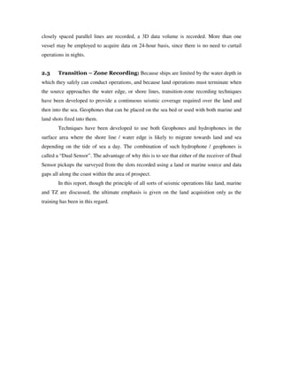 closely spaced parallel lines are recorded, a 3D data volume is recorded. More than one
vessel may be employed to acquire data on 24-hour basis, since there is no need to curtail
operations in nights.
2.3 Transition – Zone Recording: Because ships are limited by the water depth in
which they safely can conduct operations, and because land operations must terminate when
the source approaches the water edge, or shore lines, transition-zone recording techniques
have been developed to provide a continuous seismic coverage required over the land and
then into the sea. Geophones that can be placed on the sea bed or used with both marine and
land shots fired into them.
Techniques have been developed to use both Geophones and hydrophones in the
surface area where the shore line / water edge is likely to migrate towards land and sea
depending on the tide of sea a day. The combination of such hydrophone / geophones is
called a “Dual Sensor”. The advantage of why this is to see that either of the receiver of Dual
Sensor pickups the surveyed from the slots recorded using a land or marine source and data
gaps all along the coast within the area of prospect.
In this report, though the principle of all sorts of seismic operations like land, marine
and TZ are discussed, the ultimate emphasis is given on the land acquisition only as the
training has been in this regard.
 