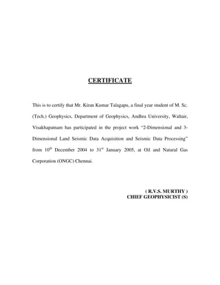 CERTIFICATE
This is to certify that Mr. Kiran Kumar Talagapu, a final year student of M. Sc.
(Tech.) Geophysics, Department of Geophysics, Andhra University, Waltair,
Visakhapatnam has participated in the project work “2-Dimensional and 3-
Dimensional Land Seismic Data Acquisition and Seismic Data Processing”
from 10th
December 2004 to 31st
January 2005, at Oil and Natural Gas
Corporation (ONGC) Chennai.
( R.V.S. MURTHY )
CHIEF GEOPHYSICIST (S)
 