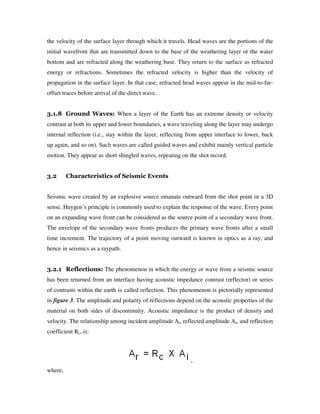 the velocity of the surface layer through which it travels. Head waves are the portions of the
initial wavefront that are transmitted down to the base of the weathering layer or the water
bottom and are refracted along the weathering base. They return to the surface as refracted
energy or refractions. Sometimes the refracted velocity is higher than the velocity of
propagation in the surface layer. In that case, refracted head waves appear in the mid-to-far-
offset traces before arrival of the direct wave.
3.1.8 Ground Waves: When a layer of the Earth has an extreme density or velocity
contrast at both its upper and lower boundaries, a wave traveling along the layer may undergo
internal reflection (i.e., stay within the layer, reflecting from upper interface to lower, back
up again, and so on). Such waves are called guided waves and exhibit mainly vertical particle
motion. They appear as short shingled waves, repeating on the shot record.
3.2 Characteristics of Seismic Events
Seismic wave created by an explosive source emanate outward from the shot point in a 3D
sense. Huygen’s principle is commonly used to explain the response of the wave. Every point
on an expanding wave front can be considered as the source point of a secondary wave front.
The envelope of the secondary wave fronts produces the primary wave fronts after a small
time increment. The trajectory of a point moving outward is known in optics as a ray, and
hence in seismics as a raypath.
3.2.1 Reflections: The phenomenon in which the energy or wave from a seismic source
has been returned from an interface having acoustic impedance contrast (reflector) or series
of contrasts within the earth is called reflection. This phenomenon is pictorially represented
in figure 3. The amplitude and polarity of reflections depend on the acoustic properties of the
material on both sides of discontinuity. Acoustic impedance is the product of density and
velocity. The relationship among incident amplitude Ai, reflected amplitude Ar, and reflection
coefficient Rc, is:
,
where,
 