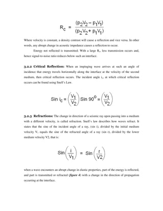 Where velocity is constant, a density contrast will cause a reflection and vice versa. In other
words, any abrupt change in acoustic impedance causes a reflection to occur.
Energy not reflected is transmitted. With a large Rc, less transmission occurs and,
hence signal-to-noise ratio reduces below such an interface.
3.2.2 Critical Reflection: When an impinging wave arrives at such an angle of
incidence that energy travels horizontally along the interface at the velocity of the second
medium, then critical reflection occurs. The incident angle ic, at which critical reflection
occurs can be found using Snell’s Law.
3.2.3 Refractions: The change in direction of a seismic ray upon passing into a medium
with a different velocity, is called refraction. Snell’s law describes how waves refract. It
states that the sine of the incident angle of a ray, (sin i), divided by the initial medium
velocity V1 equals the sine of the refracted angle of a ray (sin r), divided by the lower
medium velocity V2, that is:
when a wave encounters an abrupt change in elastic properties, part of the energy is reflected,
and part is transmitted or refracted (figure 4) with a change in the direction of propagation
occurring at the interface.
 