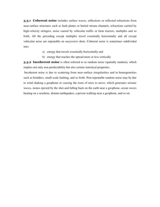 3.3.1 Coherent noise includes surface waves, reflections or reflected refractions from
near-surface structures such as fault planes or buried stream channels, refractions carried by
high-velocity stringers, noise caused by vehicular traffic or farm tractors, multiples and so
forth. All the preceding except multiples travel essentially horizontally and all except
vehicular noise are repeatable on successive shots. Coherent noise is sometimes subdivided
into:
a) energy that travels essentially horizontally and
b) energy that reaches the spread more or less vertically
3.3.2 Incoherent noise is often referred to as random noise (spatially random), which
implies not only non-predictability but also certain statistical properties.
Incoherent noise is due to scattering from near-surface irregularities and in homogeneities
such as boulders, small-scale faulting, and so froth. Non repeatable random noise may be due
to wind shaking a geophone or causing the roots of trees to move, which generates seismic
waves, stones ejected by the shot and falling back on the earth near a geophone, ocean waves
beating on a seashore, distant earthquakes, a person walking near a geophone, and so on.
 