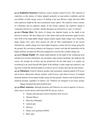 4.1.2 Explosive Sources: Explosive sources produce robust P-waves. The selection of
explosives as the sources of choice depends primarily on near-surface conditions and the
accessibility of other energy sources. If drilling is fast and efficient, single shot hole filled
with explosives might be the most economical source option. The explosive source consists
of a detonator and an explosive charge. In the seismic industry, the explosive charge is
commonly referred to as ‘powder’ and the detonators are referred to as ‘caps’ or ‘primers’.
4.1.2.1 Charge Size: The choice of charge size depends largely on the depth to the
horizon of interest. The best charge size is that which achieved the maximum signal-to-noise
ratio (S/N) at the target depth. Deeper targets usually require larger charge sizes. Generally,
larger charge sizes cause more ground roll and air blast contamination of the record.
Alternatively, smaller charge sizes mean higher frequency content, but less energy going into
the ground. De convolution enhances the frequency content such that the bandwidth will be
higher and have an improved S/N ratio compared to a record with a smaller charge size.
4.1.2.2 Charge Depth: The charge depth depends on the depth of the weathering layer
and the level of noise interference one encounters when testing. Generally, the shallower the
source, the stronger the air-blast and the ground-roll. On the other hand, it is usually not
economical to go much beyond 50m depth. If the drilling is really tough and expensive, one
may have to limit the shot hole depth to as little as 2m or a surface shot may be used instead.
4.1.3 Vibrators: Vertical vibrators produce and asymmetric radiation pattern of P-waves
and S-waves. Horizontal vibratos produce weak P-waves and robust S-waves. If multiple
dynamite patterns do not pump enough energy into the ground, vibrators may be preferred on
technical grounds, regardless of relative cost. Vibrators are designed in two basic groups:
Buggy-mounted and truck-mounted units.
4.1.4 Other sources: Although dynamite and Vibroseis are used in majority of surveys,
other sources can be and are used in the field 3D surveys, such as:
• Airguns and mud guns (used in transition zone surveys)
• Shotgun (Betsy)
• Mini-Seis (Thumper)
• Land air gun
• Dinoseis
• Elastic wave generator (EWG)
• Mini-vibes
 