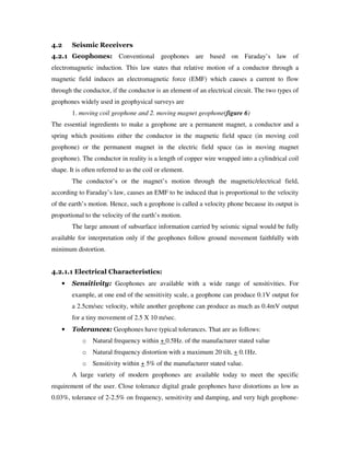 4.2 Seismic Receivers
4.2.1 Geophones: Conventional geophones are based on Faraday’s law of
electromagnetic induction. This law states that relative motion of a conductor through a
magnetic field induces an electromagnetic force (EMF) which causes a current to flow
through the conductor, if the conductor is an element of an electrical circuit. The two types of
geophones widely used in geophysical surveys are
1. moving coil geophone and 2. moving magnet geophone(figure 6)
The essential ingredients to make a geophone are a permanent magnet, a conductor and a
spring which positions either the conductor in the magnetic field space (in moving coil
geophone) or the permanent magnet in the electric field space (as in moving magnet
geophone). The conductor in reality is a length of copper wire wrapped into a cylindrical coil
shape. It is often referred to as the coil or element.
The conductor’s or the magnet’s motion through the magnetic/electrical field,
according to Faraday’s law, causes an EMF to be induced that is proportional to the velocity
of the earth’s motion. Hence, such a geophone is called a velocity phone because its output is
proportional to the velocity of the earth’s motion.
The large amount of subsurface information carried by seismic signal would be fully
available for interpretation only if the geophones follow ground movement faithfully with
minimum distortion.
4.2.1.1 Electrical Characteristics:
• Sensitivity: Geophones are available with a wide range of sensitivities. For
example, at one end of the sensitivity scale, a geophone can produce 0.1V output for
a 2.5cm/sec velocity, while another geophone can produce as much as 0.4mV output
for a tiny movement of 2.5 X 10 m/sec.
• Tolerances: Geophones have typical tolerances. That are as follows:
o Natural frequency within + 0.5Hz. of the manufacturer stated value
o Natural frequency distortion with a maximum 20 tilt, + 0.1Hz.
o Sensitivity within + 5% of the manufacturer stated value.
A large variety of modern geophones are available today to meet the specific
requirement of the user. Close tolerance digital grade geophones have distortions as low as
0.03%, tolerance of 2-2.5% on frequency, sensitivity and damping, and very high geophone-
 