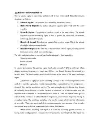4.3 Seismic Instrumentation
Once a seismic signal is transmitted and received, it must be recorded. The different types
signals are as follows:
• Source Signal: The pressure field created by the seismic source.
• Reflectivity Signal: The earth’s reflection sequence convolved with the source
wavelet.
• Seismic Signal: Everything received as a result of the source firing. The seismic
signal includes the reflectivity signal as well as ground roll, refractions, diffractions,
sidesweep, channel waves etc.
• Received Signal: The electrical output of the receiver group. This is the seismic
signal plus all environmental noise.
• Recorded Signal: The data, that is the instrument filtered signal plus any addition
instrument noise, which goes onto the tape.
The information contained in a signal can be characterized by three quantities:
Signal-to-noise ratio,
Bandwidth and
Duration
In seismic exploration, the recorded signal bandwidth is usually 0-250Hz. or lower. Often,
data are processed in a narrower band, say 5-80Hz., even though they may be recorded in a
broader band. The duration of recorded signals depends on the nature of the source and target
depth.
A reflection is a physical event caused by a change in the acoustic impedance of the
earth. It is recorded signal, that event is represented by a wavelet that has two components –
the earth filter and the acquisition wavelet. The wavelet can be described in the time domain
or alternately, in the frequency domain. The Fourier transform can be used to move form one
representation to the other. If a wavelet has a short extent in a time and appears like a spike, it
is likely to be composed of a broad band of frequencies, each separate frequency having its
own phase value. The amplitude and phase of a wavelet contain all the spectral information
of a wavelet. These spectra are called the frequency-domain representation of the wavelet,
whereas the wavelet in time is considered to be in the time domain.
When seismic recording first began in a 1920s the recording systems consisted of
heavy, metal cased geophones connected by wire cables to a recording truck. The signal was
 