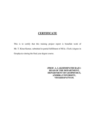 CERTIFICATE
This is to certify that this training project report is bonafide work of
Mr. T. Kiran Kumar, submitted in partial fulfillment of M.Sc. (Tech.) degree in
Geophysics during the final year degree course.
(PROF. A. LAKSHMIPATHI RAJU)
HEAD OF THE DEPARTMENT,
DEPARTMENT OF GEOPHYSICS,
ANDHRA UNIVERSITY,
VISAKHAPATNAM.
 