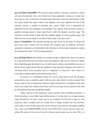 4.3.1.6 Gain Controller: The received signal includes, reflections, refractions, ground
roll and environmental noise, all of which may have amplitudes varying in a range from
microvolts to volts. A fixed form of amplification with only a relatively small number of data
bits cannot handle that range without some dipping at the most significant bit end of the
converter. Instead a variable or automatic gain control (AGC) level is determined for
application by the main amplifier in the feedback loop with the A/D converter to reduce or
amplify incoming signal to keep signal levels within the desired converter range. The
controller sets the amount of gain while the amplifier applies it to the incoming signal. The
AGC level set at each sample is recorded on tape as part of the gain word.
4.3.1.7 Formatter: The formatter arranges the data stream (in the form of voltage and
gain levels) into a binary code for writing onto magnetic tape. In addition, instrument
operational commands are distributed by the formatter to all the other components, making
the formatter the “brain” of the recording operation.
4.3.1.8 Tape Drive: Data finally are recorded on tape in digital form, ready to be passed
on to the processing center for further processing. Magnetic tape may be replaced by floppy
disks, depending upon the system in use. In land using recording a non-distributed system, an
analog seismic signal travels from the geophones along electrical conductors (the cable) to a
roll-along switch in the recording truck (or “doghouse” or “dog box”), after which it is
converted to a digital signal and recorded on tape or disk.
In contrast, in a distributed system, the seismic signal passes from the geophone
string directly into an amplifier and/or A/D converter, after which it travels in digital form
along a cable to the recording truck. Because digital transmission of multiplexed data uses
many fewer cables than analog transmission, layout of the large receiver spreads often used
for 3D acquisition became considerably simpler.
Today, majority of the acquisition systems provide 24-bit recording technology. A
24-bit technology system offers high fidelity because it records data over a large dynamic
range. Peculiarities for each system need to be examined for the task at hand. In land
operations, these recording units are usually truck or buggy mounted and can, therefore,
travel easily to areas of data acquisition. Lower channel count systems with higher sampling
rates, such as the DMT/SUMMIT and the 24-bit OYO DAS, can be used for small, near-
surface 3D surveys. In the case of very low channel count systems (e.g. less than 120), it is
 