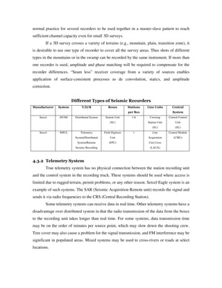 normal practice for several recorders to be used together in a master-slave pattern to reach
sufficient channel capacity even for small 3D surveys.
If a 3D survey crosses a variety of terrains (e.g., mountain, plain, transition zone), it
is desirable to use one type of recorder to cover all the survey areas. Thus shots of different
types in the mountains or in the swamp can be recorded by the same instrument. If more than
one recorder is used, amplitude and phase matching will be required to compensate for the
recorder differences. “Seam less” receiver coverage from a variety of sources enables
application of surface-consistent processes as de convolution, statics, and amplitude
correction.
Different Types of Seismic Recorders
Manufacturer System T/D/R Boxes Stations
per Box
Line Units Central
System
Sercel SN388 Distributed System Station Unit
(SU)
1-6 Crossing
Station Unit
(SU)
Central Control
Unit
(SU)
Sercel 408UL Telemetry
System/Distributed
System/Remote
Seismic Recording
Field Digitizer
Unit
(FPU)
1 Line
Acquisition
Unit Cross
(LAUX)
Central Module
(CMU)
4.3.2 Telemetry System
True telemetry system has no physical connection between the station recording unit
and the control system in the recording truck. These systems should be used where access is
limited due to rugged terrain, permit problems, or any other reason. Sercel Eagle system is an
example of such systems. The SAR (Seismic Acquisition Remote unit) records the signal and
sends it via radio frequencies to the CRS (Central Recording Station).
Some telemetry systems can receive data in real time. Other telemetry systems have a
disadvantage over distributed system in that the radio transmission of the data from the boxes
to the recording unit takes longer than real time. For some systems, data transmission time
may be on the order of minutes per source point, which may slow down the shooting crew.
Tree cover may also cause a problem for the signal transmission, and FM interference may be
significant in populated areas. Mixed systems may be used to cross-rivers or roads at select
locations.
 