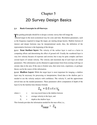 T
Chapter 5
2D Survey Design Basics
5.1 Basic Concepts in 2D Surveys
he guiding principle should be to design a seismic survey that will image the
selected target in the most economical way for costs and time. Resolution parameters, such
as the frequency required to image the target, are starting design factors. Shallow horizon of
interest and deeper horizons may be interpretational needs; thus, the definition of the
representative horizons is the beginning of the design.
5.1.1 Near Surface layer: The velocity of the surface layer is used as a factor in
computing offsets and determining the effect of ground roll. Usually the weathered layer is
very low velocity because of exposure and erosion, but it may be quite complex and have
several layers of variant velocity. The velocity and maximum dip of each layer are initial
parameters. This information can be obtained in approximate form from existing well logs or
seismic data in the area. If the area is frontier area, then noise tests, experience, or geologic
theory can be the source of this information.
5.1.2 Shallow Layer: While the target layer is most important for imaging, a shallow
layer may be necessary for processing or interpretation. Good data in the shallow part is
needed to use the velocity analysis with confidence. The velocity Vs and the approximate
arrival time are the needed parameters. These parameters allow computation of depth of the
layer Zs by the familiar time-distance formula
where: t = two-way travel time to the shallow horizon
Vs = average velocity to the layer, and
Zs = depth to the shallow layer
This formula provides the information needed for the near offset, i.e.,
 
